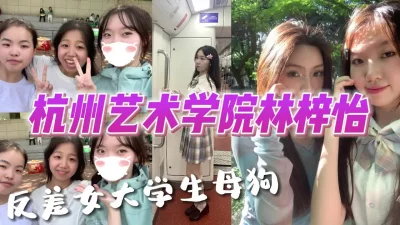 []杭州艺术学院林梓怡反差女大学生母狗【完整版看下遍简阶】